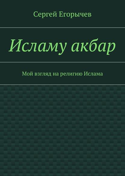 Исламу акбар. Мой взгляд на религию Ислама - Сергей Викторович Егорычев