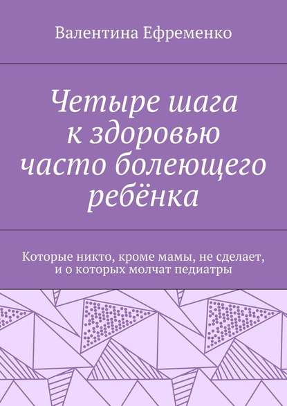 Четыре шага к здоровью часто болеющего ребёнка. Которые никто, кроме мамы, не сделает, и о которых молчат педиатры - Валентина Евгеньевна Ефременко