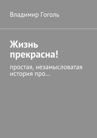 Жизнь прекрасна! Простая, незамысловатая история про… - Владимир Павлович Гоголь