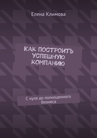 Как построить успешную компанию. С нуля до полноценного бизнеса - Елена Климова