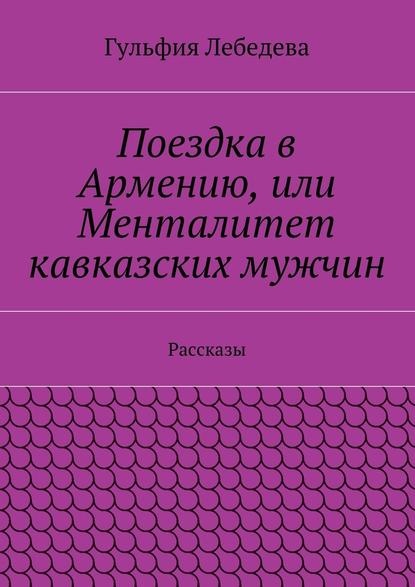 Поездка в Армению, или Менталитет кавказских мужчин. Рассказы - Гульфия Лебедева