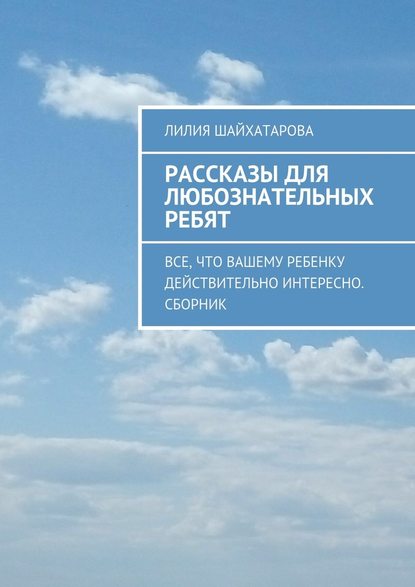 Рассказы для любознательных ребят. Все, что вашему ребенку действительно интересно. Сборник — Лилия Шайхатарова