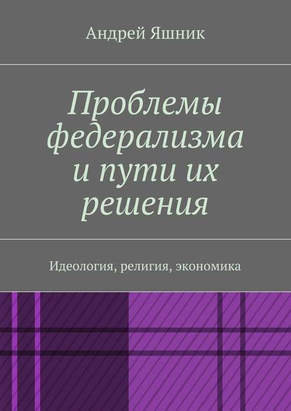 Проблемы федерализма и пути их решения. Идеология, религия, экономика - Андрей Николаевич Яшник