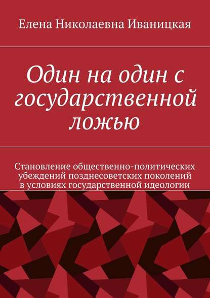 Один на один с государственной ложью. Становление общественно-политических убеждений позднесоветских поколений в условиях государственной идеологии — Елена Николаевна Иваницкая