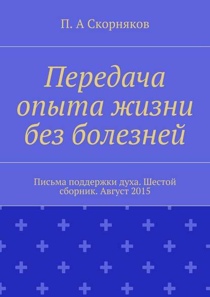 Передача опыта жизни без болезней. Письма поддержки духа. Шестой сборник. Август 2015 — П. А. Скорняков