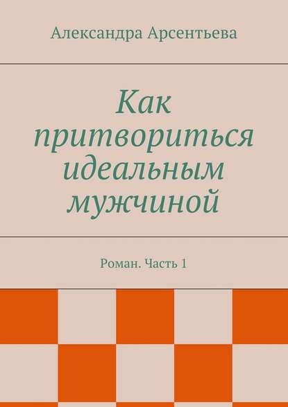 Как притвориться идеальным мужчиной. Роман. Часть 1 - Александра Арсентьева