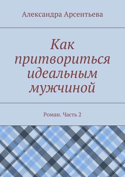 Как притвориться идеальным мужчиной. Роман. Часть 2 - Александра Арсентьева