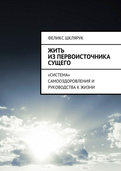 Жить из Первоисточника Сущего. «Система» самооздоровления и руководства к жизни — Феликс Шклярук