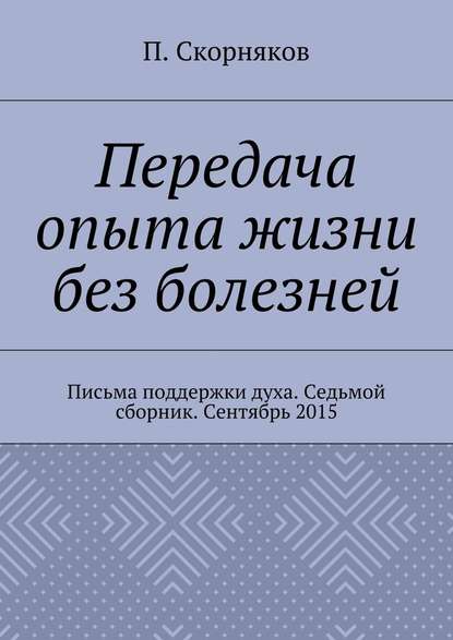 Передача опыта жизни без болезней. Письма поддержки духа. Седьмой сборник. Сентябрь 2015 — П. А. Скорняков