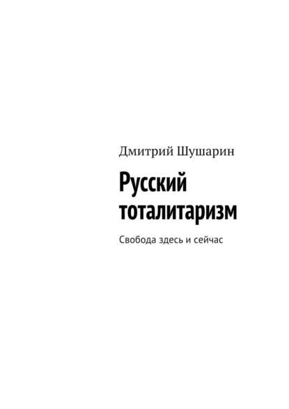 Русский тоталитаризм. Свобода здесь и сейчас - Дмитрий Шушарин