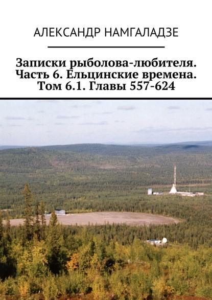 Записки рыболова-любителя. Часть 6. Ельцинские времена. Том 6.1. Главы 557-624 - Александр Намгаладзе