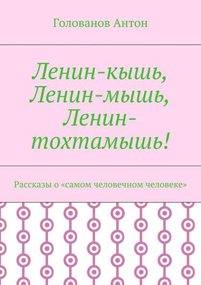 Ленин-кышь, Ленин-мышь, Ленин-тохтамышь! Рассказы о «самом человечном человеке» - Голованов Антон