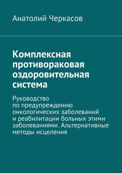 Комплексная противораковая оздоровительная система. Руководство по предупреждению онкологических заболеваний и реабилитации больных этими заболеваниями. Альтернативные методы исцеления - Анатолий Черкасов