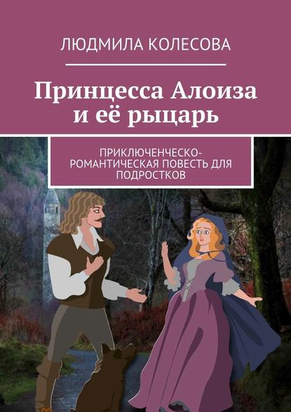 Принцесса Алоиза и её рыцарь. Приключенческо-романтическая повесть для подростков - Людмила Колесова