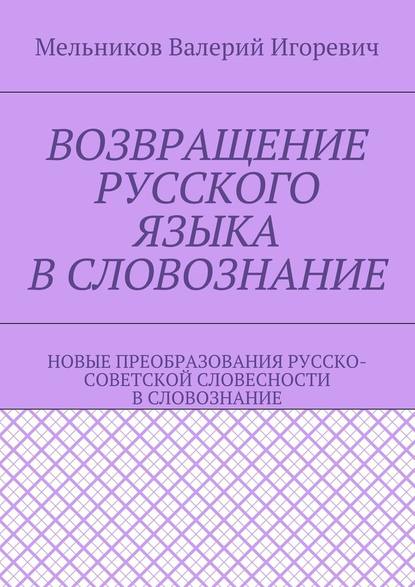 ВОЗВРАЩЕНИЕ РУССКОГО ЯЗЫКА В СЛОВОЗНАНИЕ. НОВЫЕ ПРЕОБРАЗОВАНИЯ РУССКО-СОВЕТСКОЙ СЛОВЕСНОСТИ В СЛОВОЗНАНИЕ — Валерий Игоревич Мельников