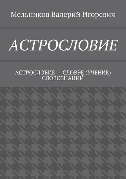 АСТРОСЛОВИЕ. АСТРОСЛОВИЕ – СЛОВЭЕ (УЧЕНИЕ) СЛОВОЗНАНИЙ - Валерий Игоревич Мельников