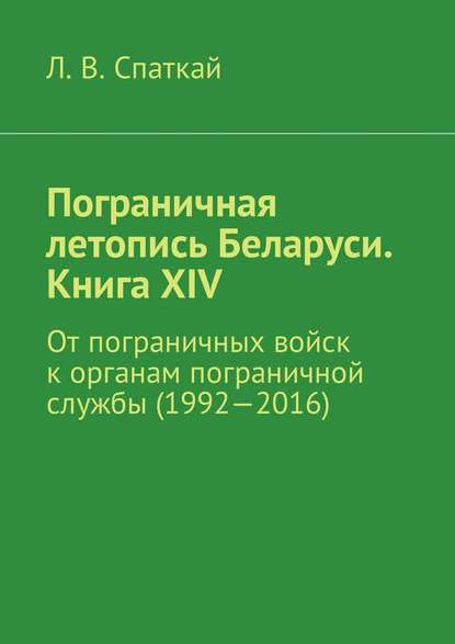 Пограничная летопись Беларуси. Книга XIV. От пограничных войск к органам пограничной службы (1992—2016) - Л. В. Спаткай