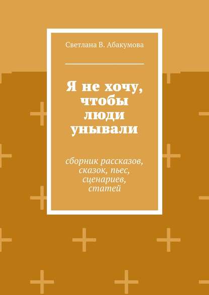 Я не хочу, чтобы люди унывали. Сборник рассказов, сказок, пьес, сценариев, статей - Светлана В. Абакумова