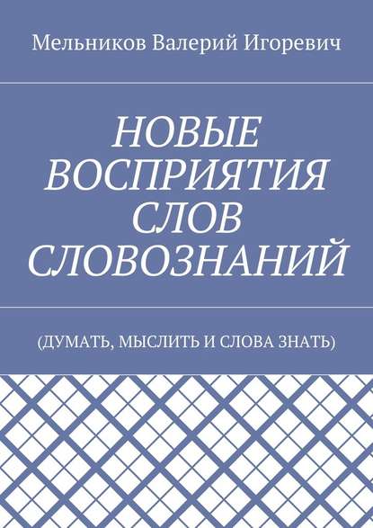 НОВЫЕ ВОСПРИЯТИЯ СЛОВ СЛОВОЗНАНИЙ. (ДУМАТЬ, МЫСЛИТЬ И СЛОВА ЗНАТЬ) - Валерий Игоревич Мельников