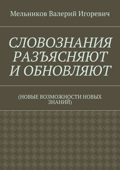 СЛОВОЗНАНИЯ РАЗЪЯСНЯЮТ И ОБНОВЛЯЮТ. (НОВЫЕ ВОЗМОЖНОСТИ НОВЫХ ЗНАНИЙ) - Валерий Игоревич Мельников