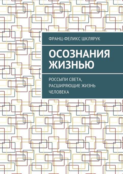 Осознания жизнью. Россыпи света, расширяющие жизнь человека - Франц-Феликс Шклярук