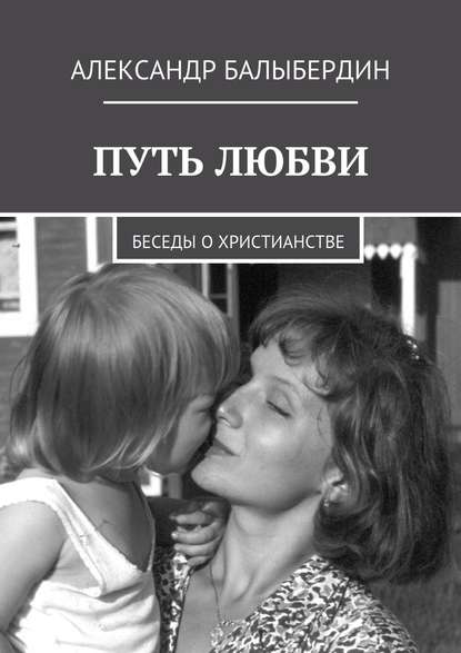 Путь любви. Беседы о христианстве - Александр Геннадьевич Балыбердин