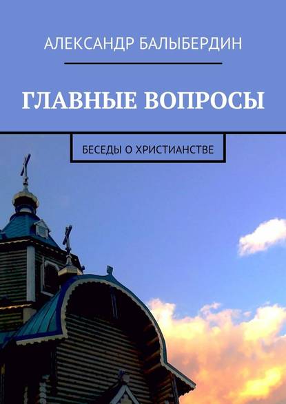 Главные вопросы. Беседы о христианстве - Александр Геннадьевич Балыбердин