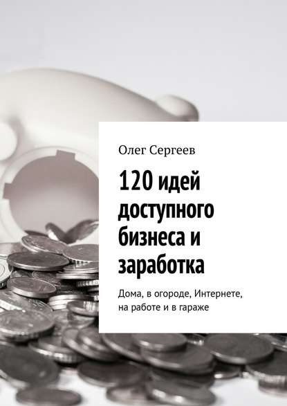 120 идей доступного бизнеса и заработка. Дома, в огороде, Интернете, на работе и в гараже - Олег Сергеев