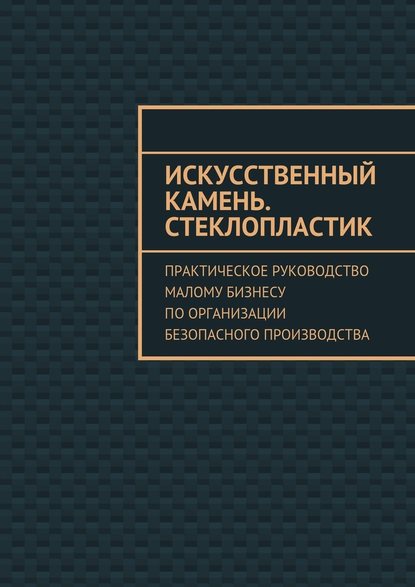 Искусственный камень. Стеклопластик. Практическое руководство малому бизнесу по организации безопасного производства - Евгения Викторовна Тишкина