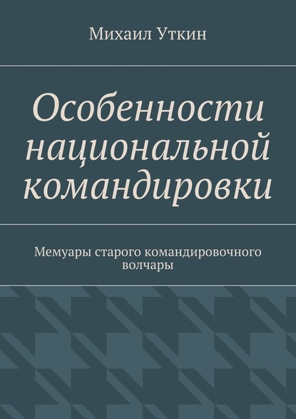 Особенности национальной командировки. Мемуары старого командировочного волчары - Михаил Уткин