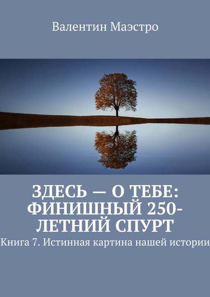 Здесь – о тебе: финишный 250-летний спурт. Книга 7. Истинная картина нашей истории - Валентин Маэстро