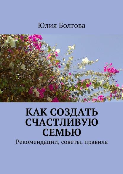 Как создать счастливую семью. Рекомендации, советы, правила - Юлия Болгова