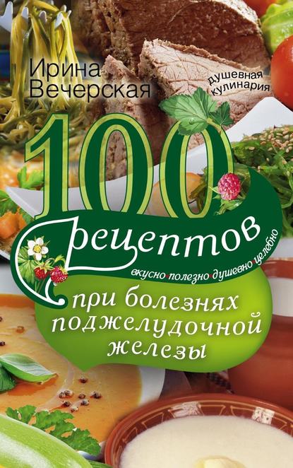 100 рецептов при болезнях поджелудочной железы. Вкусно, полезно, душевно, целебно - Ирина Вечерская