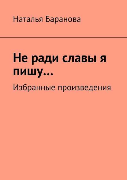 Не ради славы я пишу… Избранные произведения - Наталья Эдуардовна Баранова