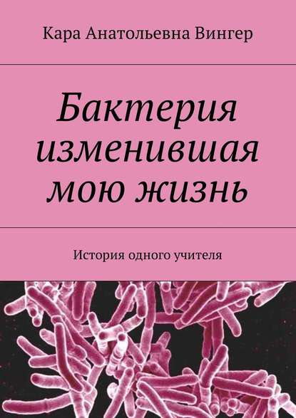 Бактерия изменившая мою жизнь. История одного учителя - Кара Анатольевна Вингер