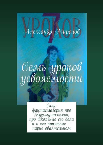 Семь уроков усвояемости. Сказ-фантасмагория про Кузьму-школяра, про школьные его дела и о его приятеле – парне обаятельном - Александр Миронов