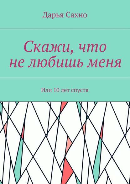 Скажи, что не любишь меня. Или 10 лет спустя - Дарья Сахно