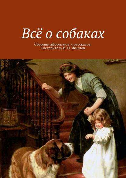 Всё о собаках. Сборник афоризмов и рассказов. Составитель В. И. Жиглов — В. И. Жиглов