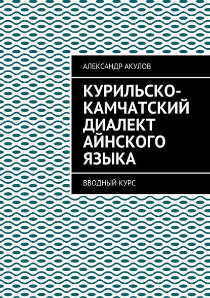 Курильско-Камчатский диалект айнского языка. Вводный курс - Александр Акулов