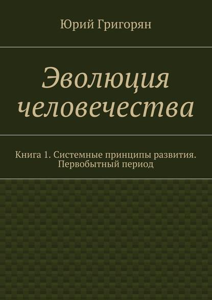 Эволюция человечества. Книга 1. Системные принципы развития. Первобытный период - Юрий Христофорович Григорян