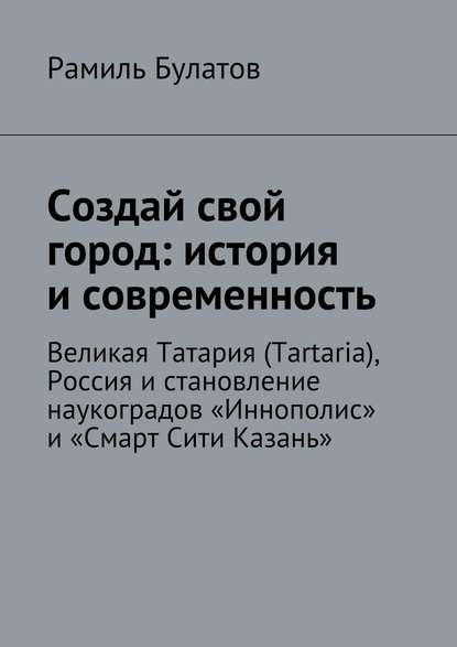 Создай свой город: история и современность. Великая Татария (Tartaria), Россия и становление наукоградов «Иннополис» и «Смарт Сити Казань» - Рамиль Булатов