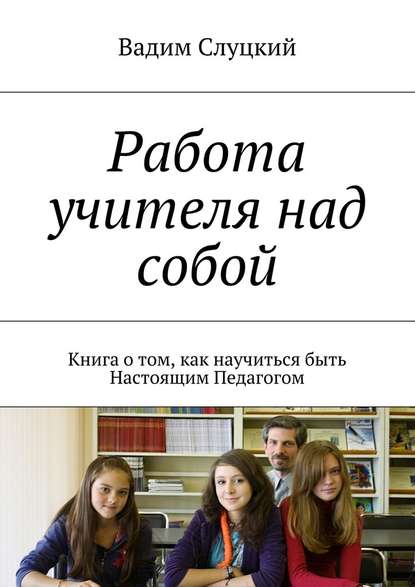 Работа учителя над собой. Книга о том, как научиться быть Настоящим Педагогом - Вадим Слуцкий