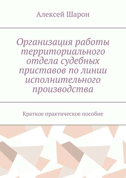 Организация работы территориального отдела судебных приставов по линии исполнительного производства. Краткое практическое пособие - Алексей Алексеевич Шарон