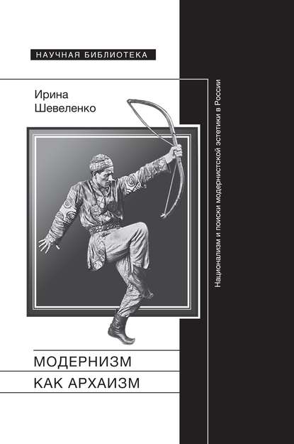 Модернизм как архаизм. Национализм и поиски модернистской эстетики в России — Ирина Шевеленко