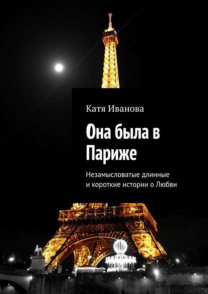 Она была в Париже. Незамысловатые длинные и короткие истории о Любви - Катя Иванова