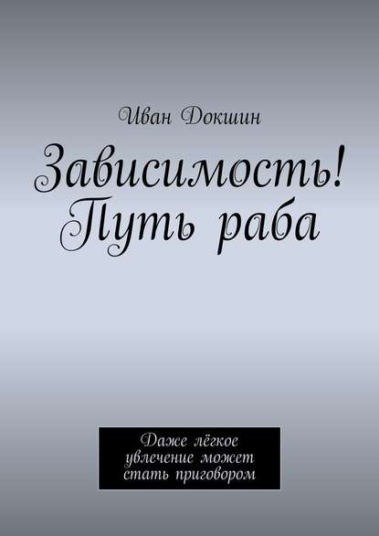 Зависимость! Путь раба. Даже лёгкое увлечение может стать приговором - Иван Докшин