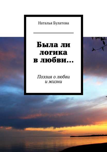 Была ли логика в любви… Поэзия о любви и жизни - Наталья Булатова