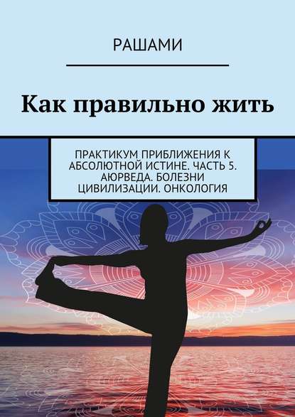 Как правильно жить. Практикум приближения к абсолютной истине. Часть 5. Аюрведа. Болезни цивилизации. Онкология — Рашами