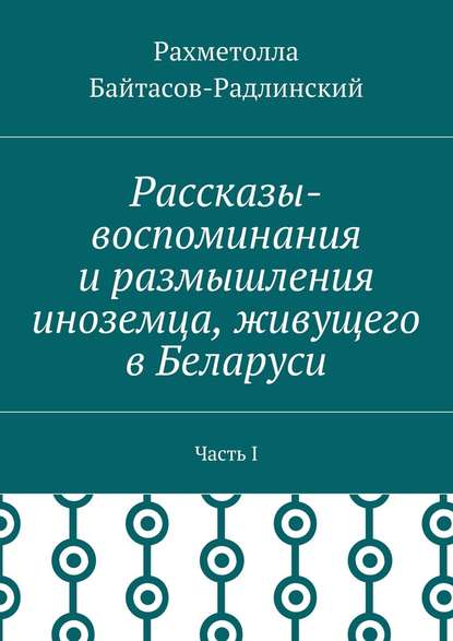 Рассказы-воспоминания и размышления иноземца, живущего в Беларуси. Часть I - Рахметолла Рахимжанович Байтасов-Радлинский