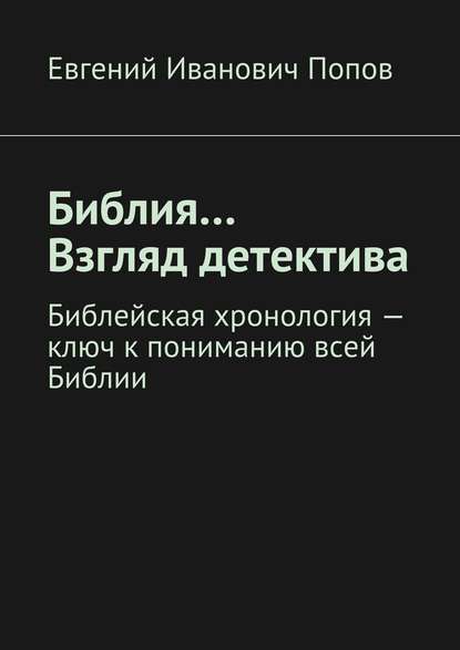 Библия… Взгляд детектива. Библейская хронология – ключ к пониманию всей Библии — Евгений Иванович Попов